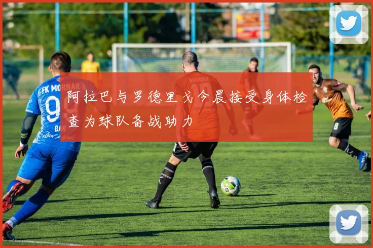 阿拉巴与罗德里戈今晨接受身体检查为球队备战助力