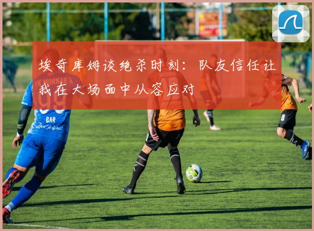 埃奇库姆谈绝杀时刻：队友信任让我在大场面中从容应对