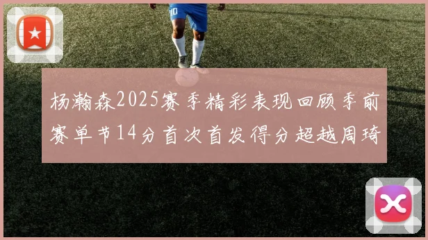 杨瀚森2025赛季精彩表现回顾季前赛单节14分首次首发得分超越周琦