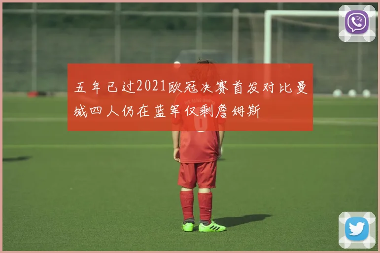 五年已过2021欧冠决赛首发对比曼城四人仍在蓝军仅剩詹姆斯