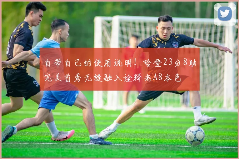 自带自己的使用说明！哈登23分8助完美首秀无缝融入诠释老A8本色