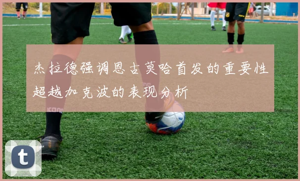 杰拉德强调恩古莫哈首发的重要性超越加克波的表现分析