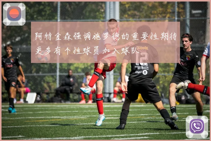 阿特金森强调施罗德的重要性期待更多有个性球员加入球队