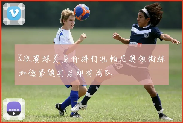 K联赛球员身价排行孔帕尼奥领衔林加德紧随其后即将离队