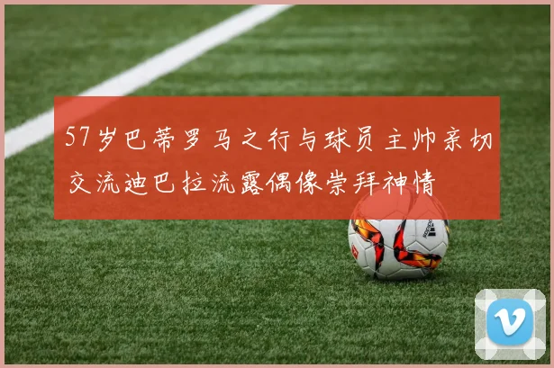 57岁巴蒂罗马之行与球员主帅亲切交流迪巴拉流露偶像崇拜神情