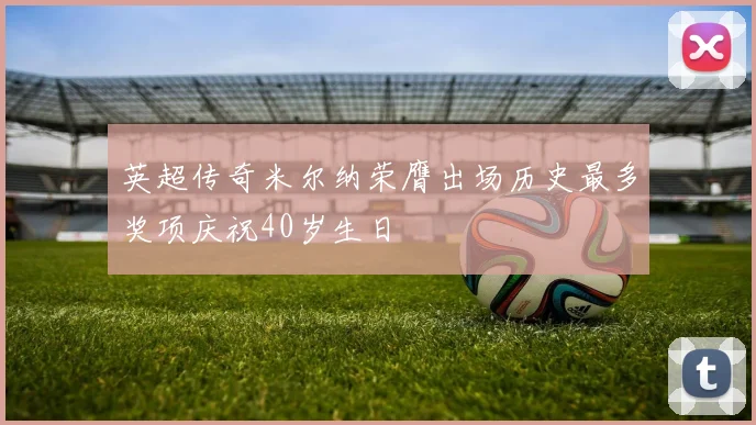 英超传奇米尔纳荣膺出场历史最多奖项庆祝40岁生日