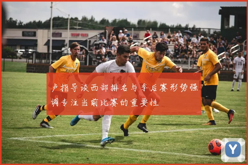 卢指导谈西部排名与季后赛形势强调专注当前比赛的重要性