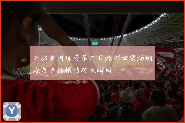 开拓者训练营第三日精彩回顾杨瀚森与克林根的对决瞬间