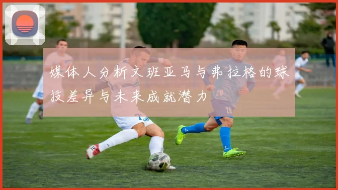 媒体人分析文班亚马与弗拉格的球技差异与未来成就潜力