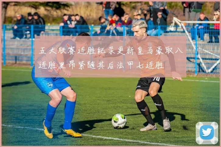 五大联赛连胜纪录更新皇马豪取八连胜里昂紧随其后法甲七连胜
