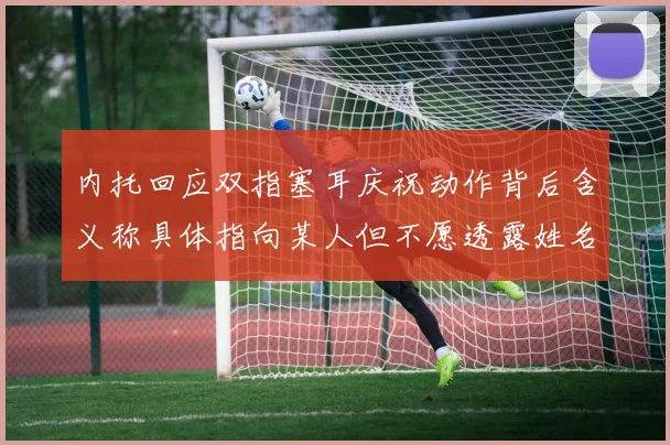 内托回应双指塞耳庆祝动作背后含义称具体指向某人但不愿透露姓名