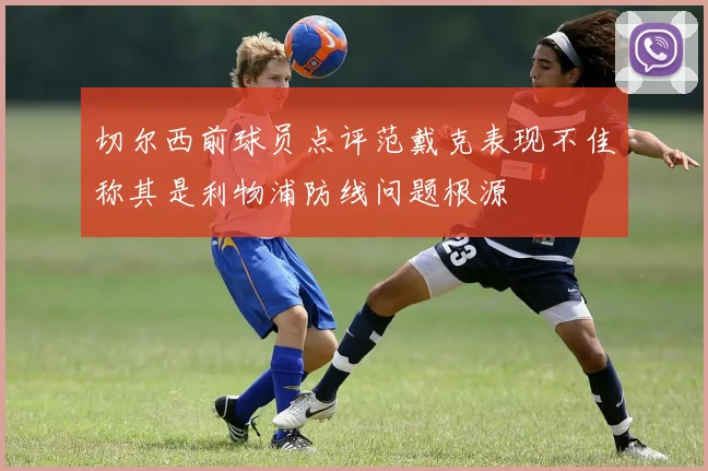 切尔西前球员点评范戴克表现不佳称其是利物浦防线问题根源