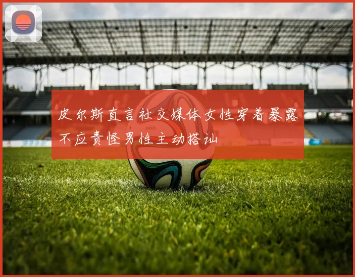 皮尔斯直言社交媒体女性穿着暴露不应责怪男性主动搭讪