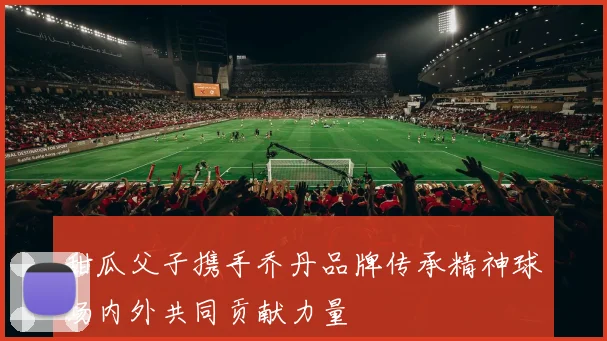 甜瓜父子携手乔丹品牌传承精神球场内外共同贡献力量