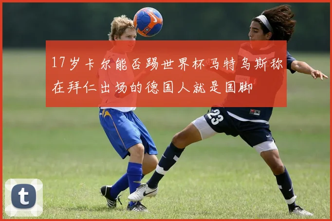 17岁卡尔能否踢世界杯马特乌斯称在拜仁出场的德国人就是国脚