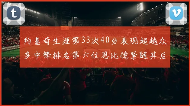 约基奇生涯第33次40分表现超越众多中锋排名第六位恩比德紧随其后