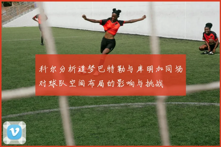 科尔分析追梦巴特勒与库明加同场对球队空间布局的影响与挑战