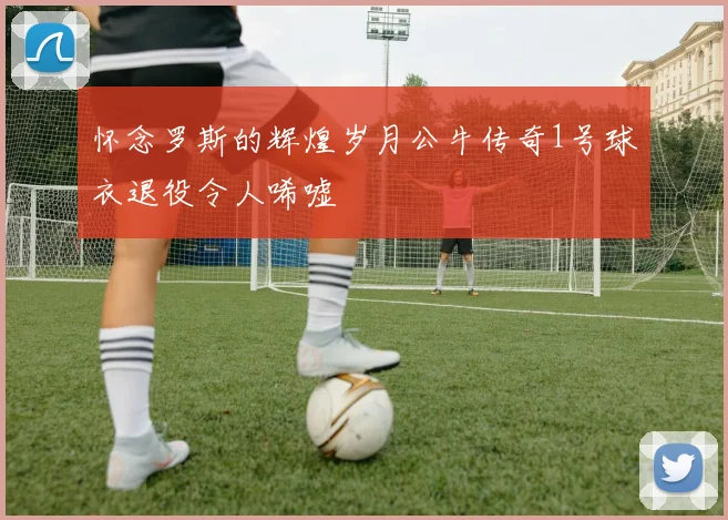 怀念罗斯的辉煌岁月公牛传奇1号球衣退役令人唏嘘