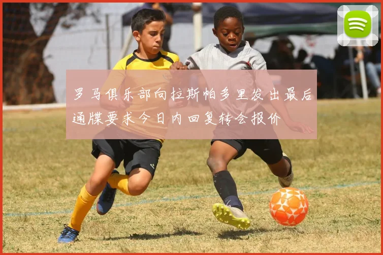 罗马俱乐部向拉斯帕多里发出最后通牒要求今日内回复转会报价