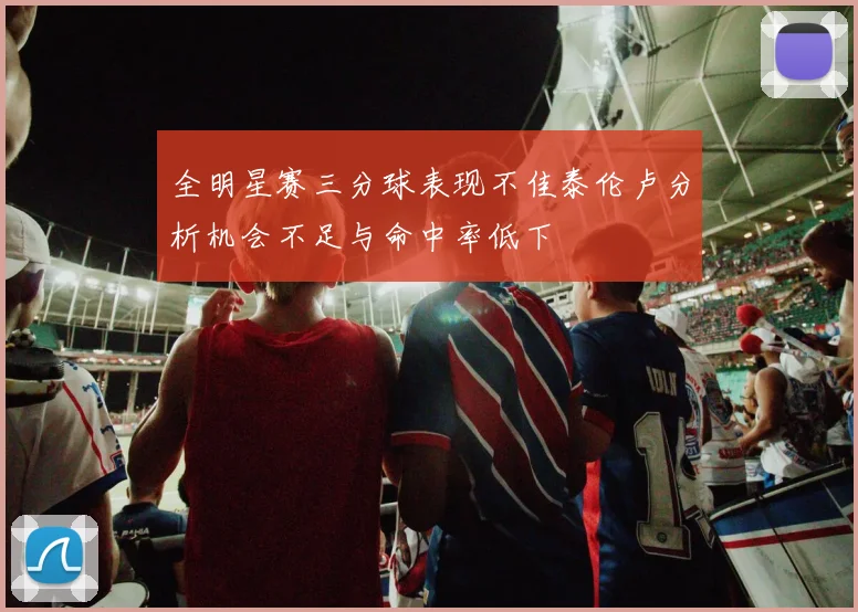 全明星赛三分球表现不佳泰伦卢分析机会不足与命中率低下