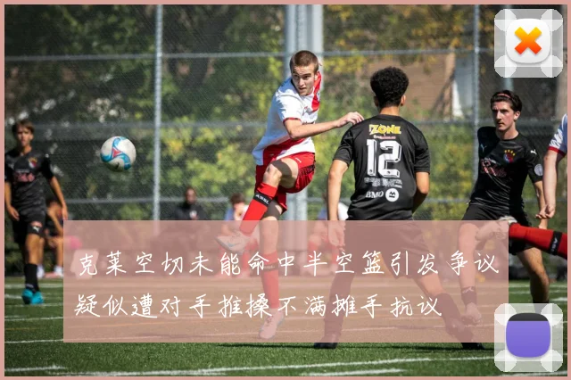 克莱空切未能命中半空篮引发争议疑似遭对手推搡不满摊手抗议