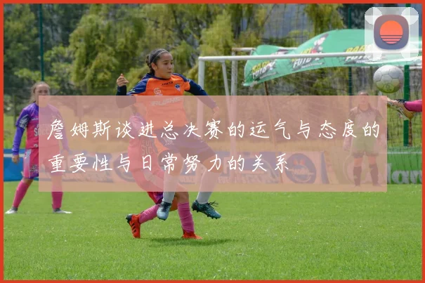 詹姆斯谈进总决赛的运气与态度的重要性与日常努力的关系
