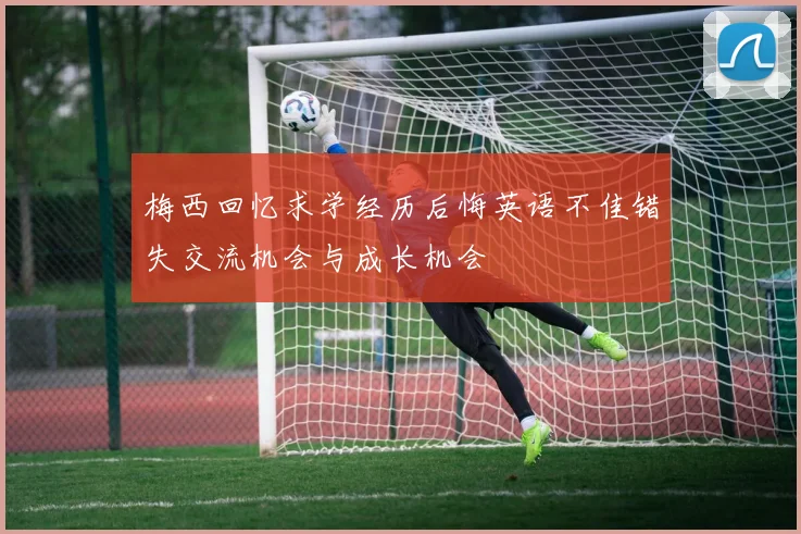 梅西回忆求学经历后悔英语不佳错失交流机会与成长机会