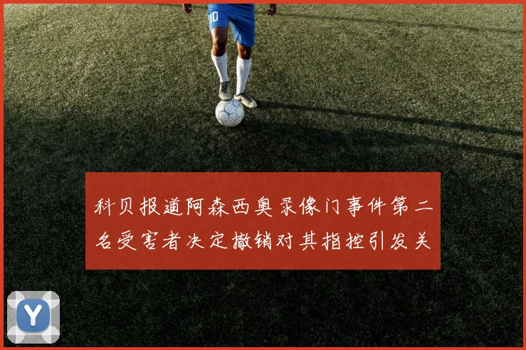 科贝报道阿森西奥录像门事件第二名受害者决定撤销对其指控引发关注