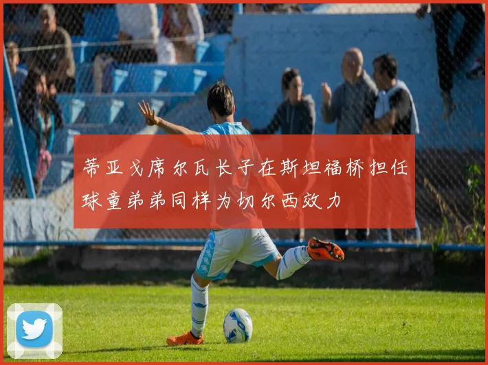 蒂亚戈席尔瓦长子在斯坦福桥担任球童弟弟同样为切尔西效力