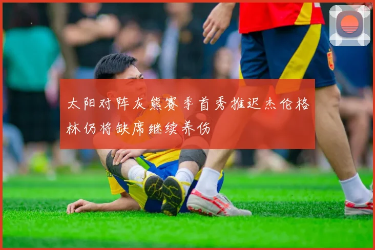 太阳对阵灰熊赛季首秀推迟杰伦格林仍将缺席继续养伤