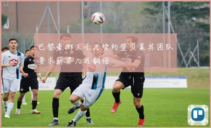 巴黎豪掷三千万续约登贝莱其团队要求薪资几近翻倍