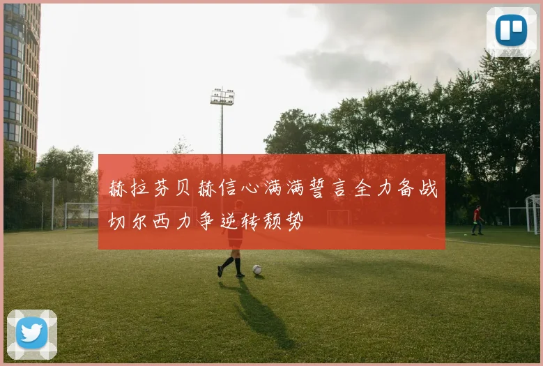 赫拉芬贝赫信心满满誓言全力备战切尔西力争逆转颓势