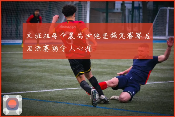 文班祖母今晨离世他坚强完赛赛后泪洒赛场令人心痛