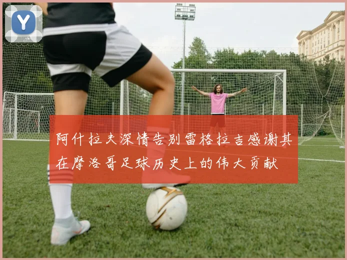 阿什拉夫深情告别雷格拉吉感谢其在摩洛哥足球历史上的伟大贡献